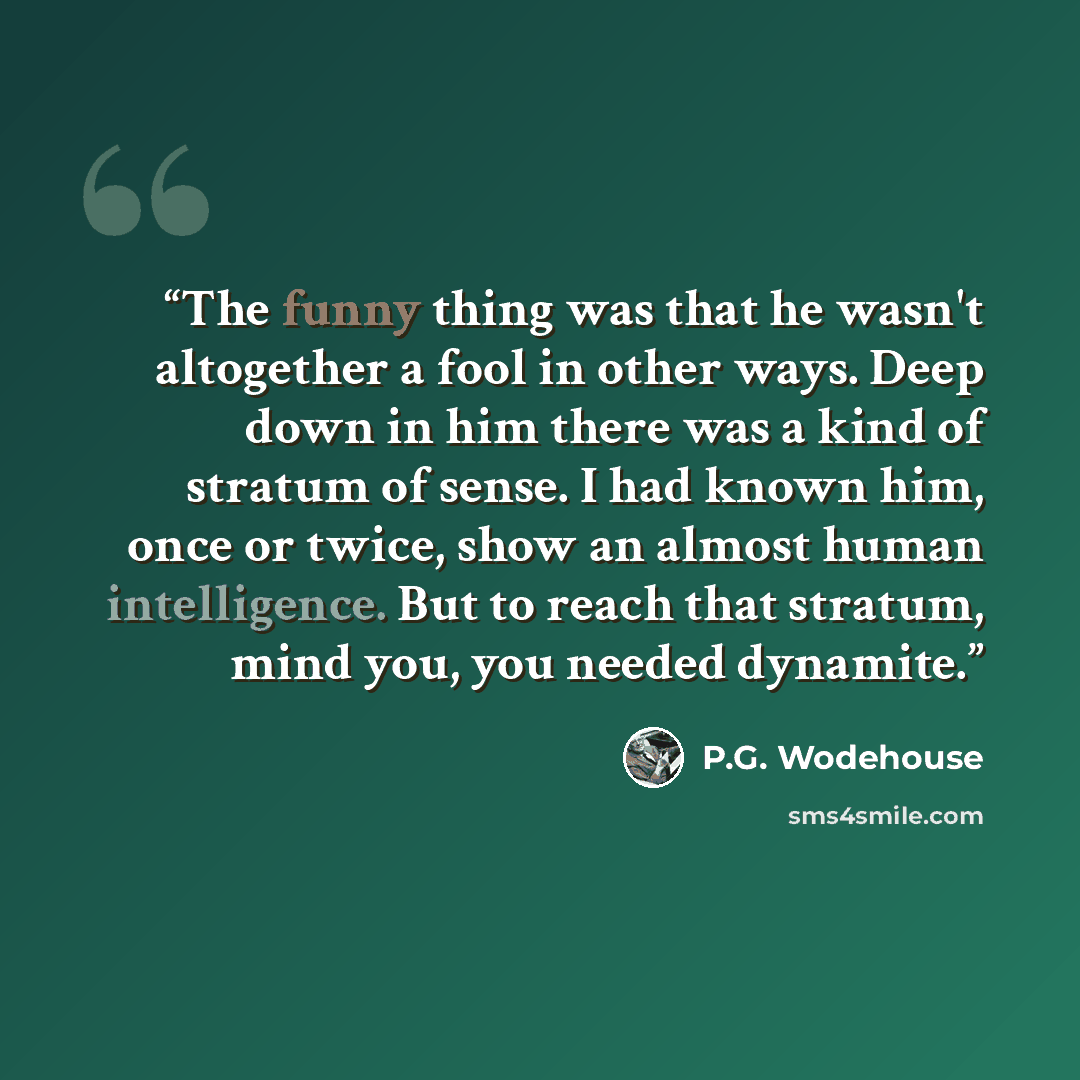 “The funny thing was that he wasn't altogether a fool in other ways. Deep down in him there was a kind of stratum of sense. I had known him, once or twice, show an almost human intelligence. But to reach that stratum, mind you, you needed dynamite.” quote by P.G. Wodehouse