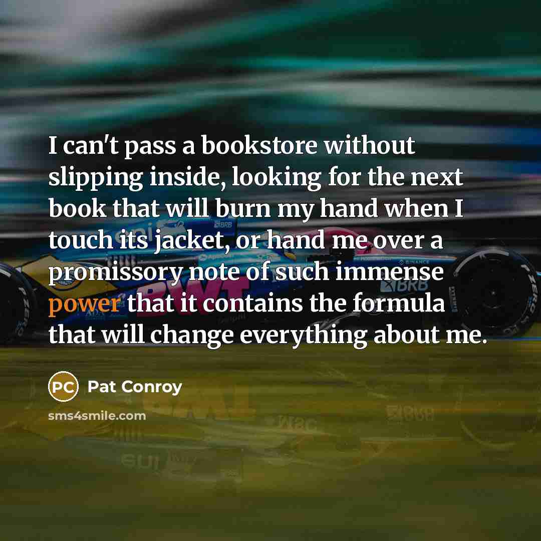 “I can't pass a bookstore without slipping inside, looking for the next book that will burn my hand when I touch its jacket, or hand me over a promissory note of such immense power that it contains the formula that will change everything about me.” quote by Pat Conroy