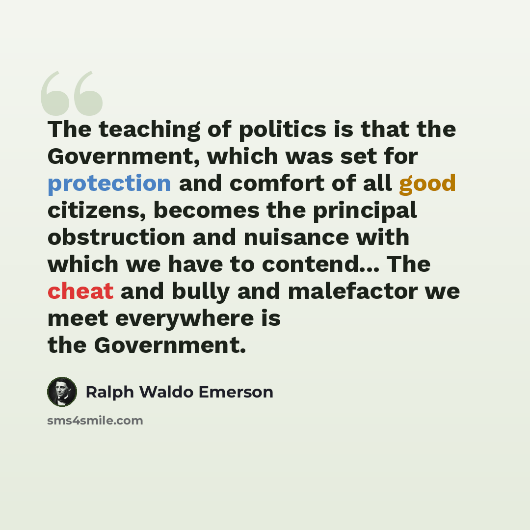 “The teaching of politics is that the Government, which was set for protection and comfort of all good citizens, becomes the principal obstruction and nuisance with which we have to contend... The cheat and bully and malefactor we meet everywhere is the Government.” quote by Ralph Waldo Emerson