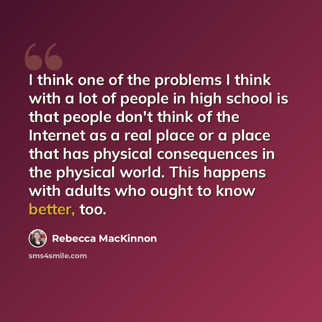 “I think one of the problems I think with a lot of people in high school is that people don't think of the Internet as a real place or a place that has physical consequences in the physical world. This happens with adults who ought to know better, too.” quote by Rebecca MacKinnon
