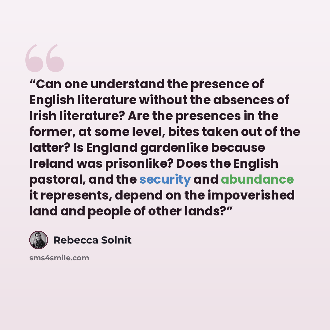 “Can one understand the presence of English literature without the absences of Irish literature? Are the presences in the former, at some level, bites taken out of the latter? Is England gardenlike because Ireland was prisonlike? Does the English pastoral, and the security and abundance it…” quote by Rebecca Solnit