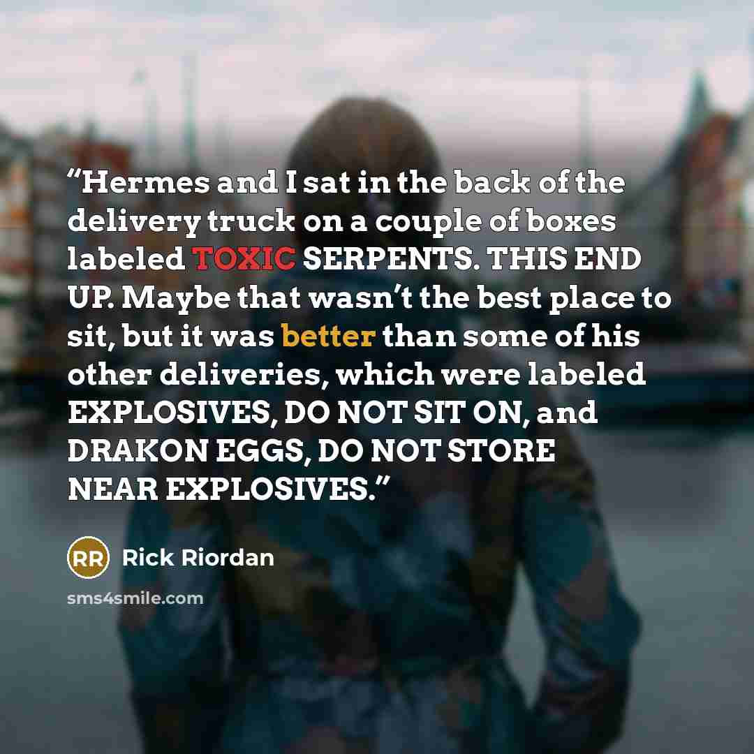 “Hermes and I sat in the back of the delivery truck on a couple of boxes labeled TOXIC SERPENTS. THIS END UP. Maybe that wasn’t the best place to sit, but it was better than some of his other deliveries, which were labeled EXPLOSIVES, DO NOT SIT ON, and DRAKON EGGS, DO NOT STORE NEAR EXPLOSIVES.” quote by Rick Riordan