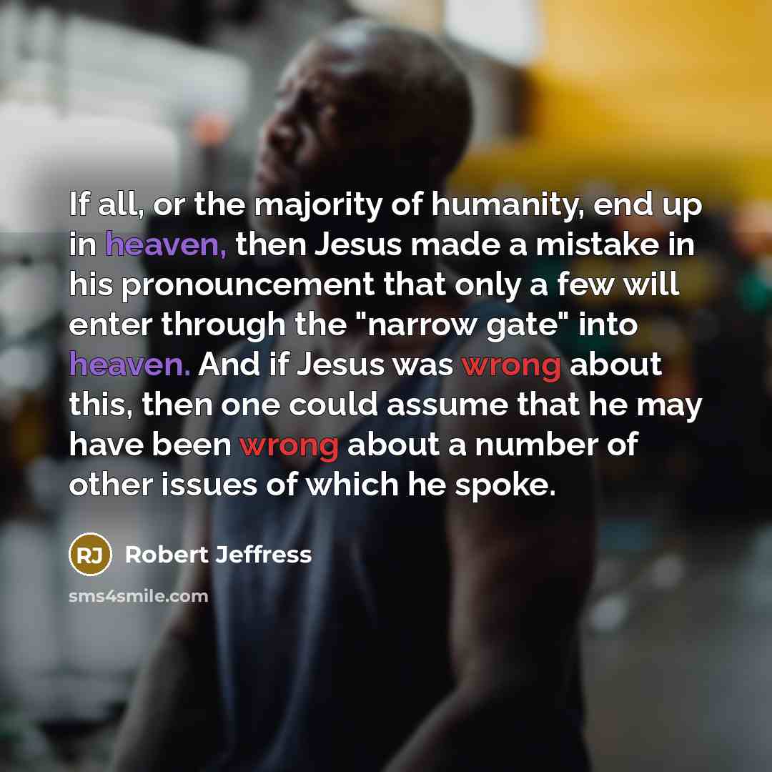 “If all, or the majority of humanity, end up in heaven, then Jesus made a mistake in his pronouncement that only a few will enter through the "narrow gate" into heaven. And if Jesus was wrong about this, then one could assume that he may have been wrong about a number of other issues of which he…” quote by Robert Jeffress