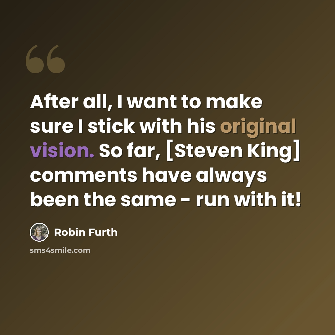 “After all, I want to make sure I stick with his original vision. So far, [Steven King] comments have always been the same - run with it!” quote by Robin Furth