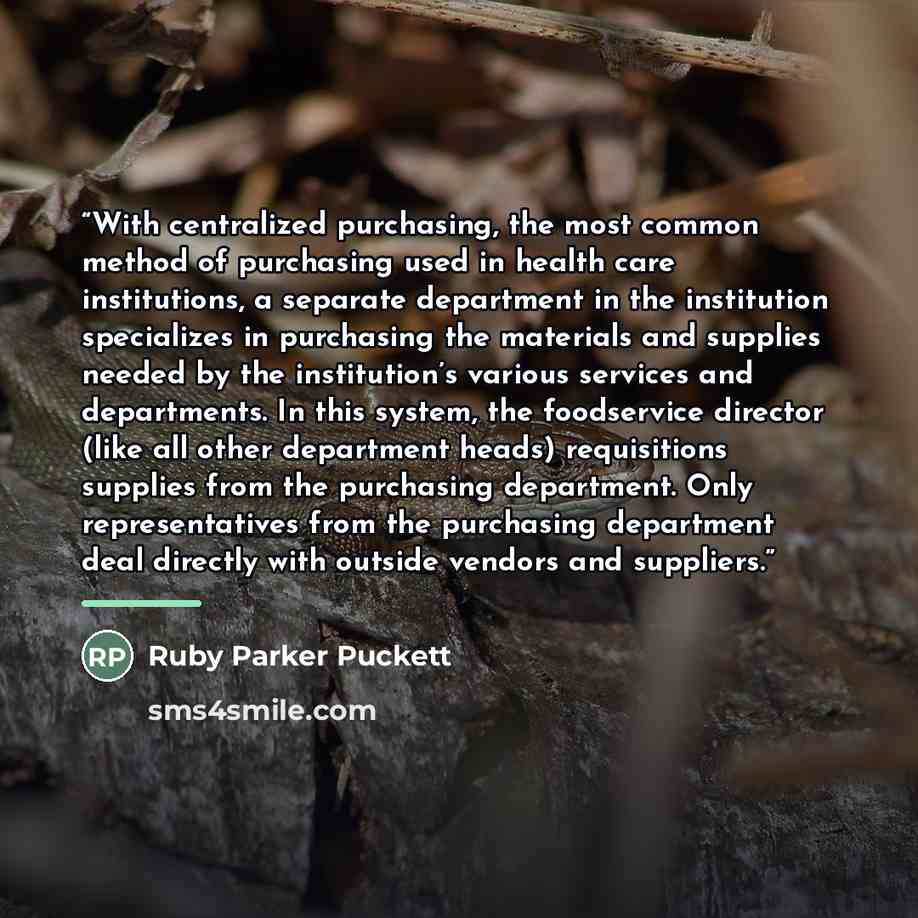 “With centralized purchasing, the most common method of purchasing used in health care institutions, a separate department in the institution specializes in purchasing the materials and supplies needed by the institution’s various services and departments. In this system, the foodservice director…” quote by Ruby Parker Puckett