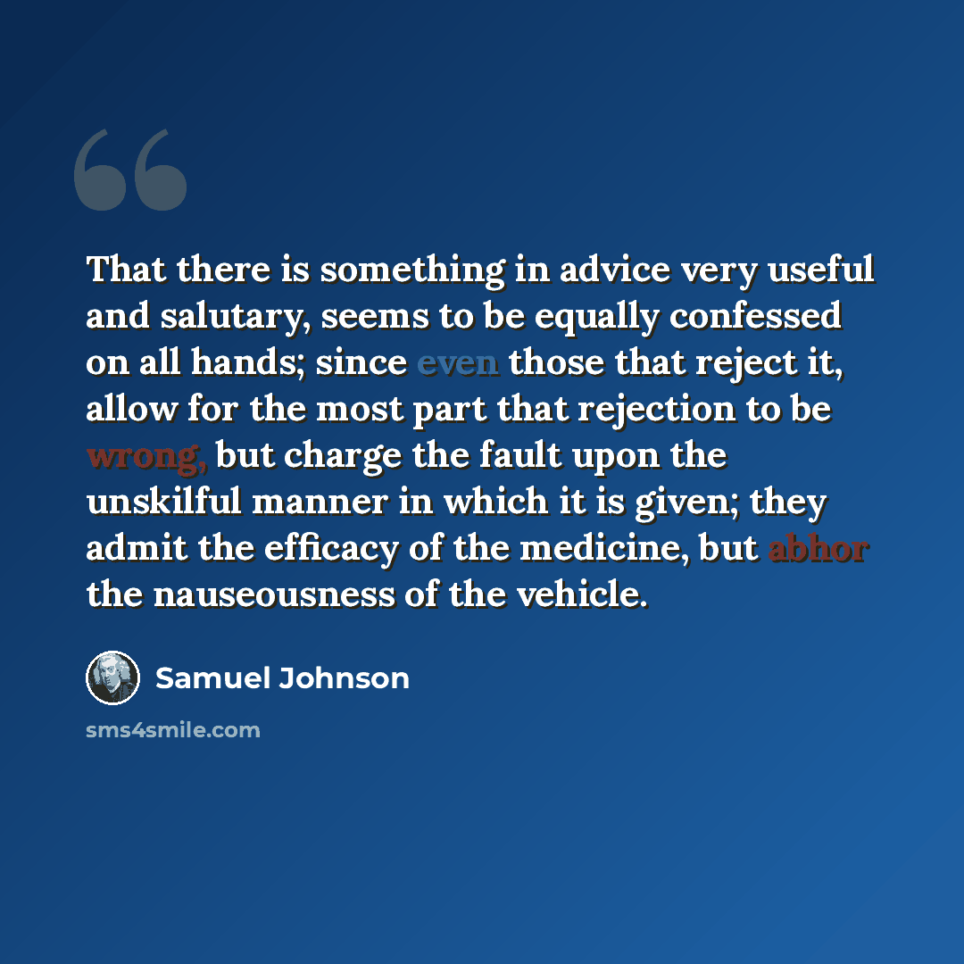 “That there is something in advice very useful and salutary, seems to be equally confessed on all hands; since even those that reject it, allow for the most part that rejection to be wrong, but charge the fault upon the unskilful manner in which it is given; they admit the efficacy of the medicine…” quote by Samuel Johnson