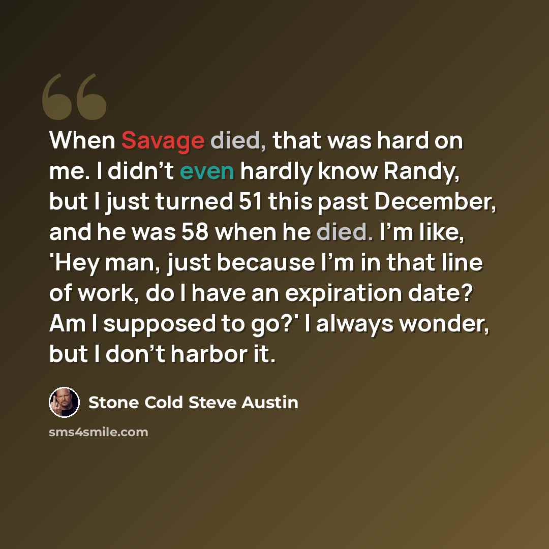 “When Savage died, that was hard on me. I didn't even hardly know Randy, but I just turned 51 this past December, and he was 58 when he died. I'm like, 'Hey man, just because I'm in that line of work, do I have an expiration date? Am I supposed to go?' I always wonder, but I don't harbor it.” quote by Stone Cold Steve Austin