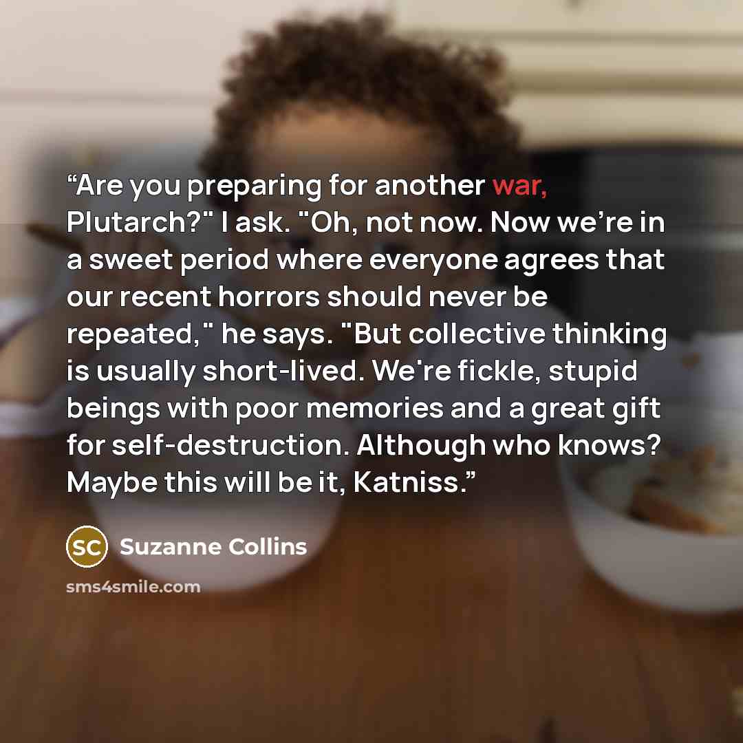 “Are you preparing for another war, Plutarch?" I ask. "Oh, not now. Now we're in a sweet period where everyone agrees that our recent horrors should never be repeated," he says. "But collective thinking is usually short-lived. We're fickle, stupid beings with poor memories and a great gift for…” quote by Suzanne Collins
