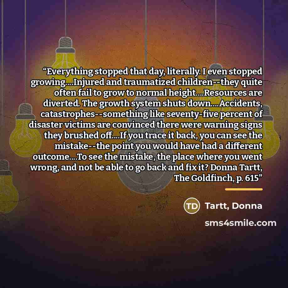“Everything stopped that day, literally. I even stopped growing…Injured and traumatized children--they quite often fail to grow to normal height…Resources are diverted. The growth system shuts down…Accidents, catastrophes--something like seventy-five percent of disaster victims are convinced there…” quote by Anonymous
