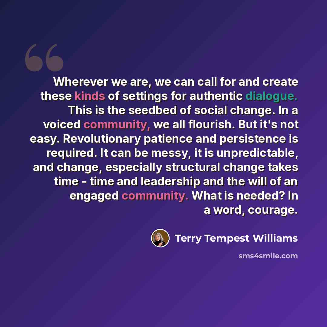 “Wherever we are, we can call for and create these kinds of settings for authentic dialogue. This is the seedbed of social change. In a voiced community, we all flourish. But it's not easy. Revolutionary patience and persistence is required. It can be messy, it is unpredictable, and change…” quote by Terry Tempest Williams