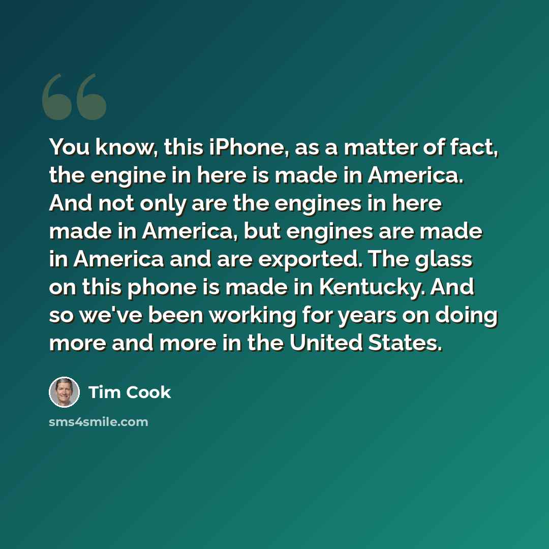 “You know, this iPhone, as a matter of fact, the engine in here is made in America. And not only are the engines in here made in America, but engines are made in America and are exported. The glass on this phone is made in Kentucky. And so we've been working for years on doing more and more in the…” quote by Tim Cook