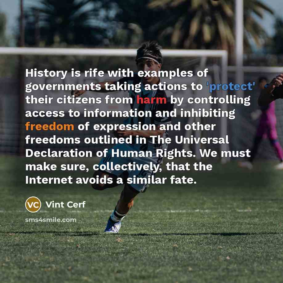 “History is rife with examples of governments taking actions to 'protect' their citizens from harm by controlling access to information and inhibiting freedom of expression and other freedoms outlined in The Universal Declaration of Human Rights. We must make sure, collectively, that the Internet…” quote by Vint Cerf
