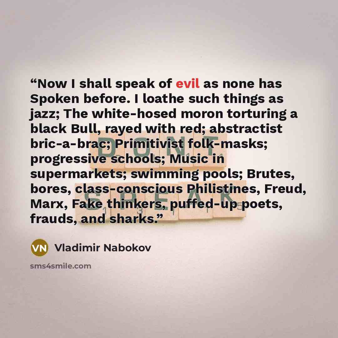 “Now I shall speak of evil as none has Spoken before. I loathe such things as jazz; The white-hosed moron torturing a black Bull, rayed with red; abstractist bric-a-brac; Primitivist folk-masks; progressive schools; Music in supermarkets; swimming pools; Brutes, bores, class-conscious Philistines…” quote by Vladimir Nabokov