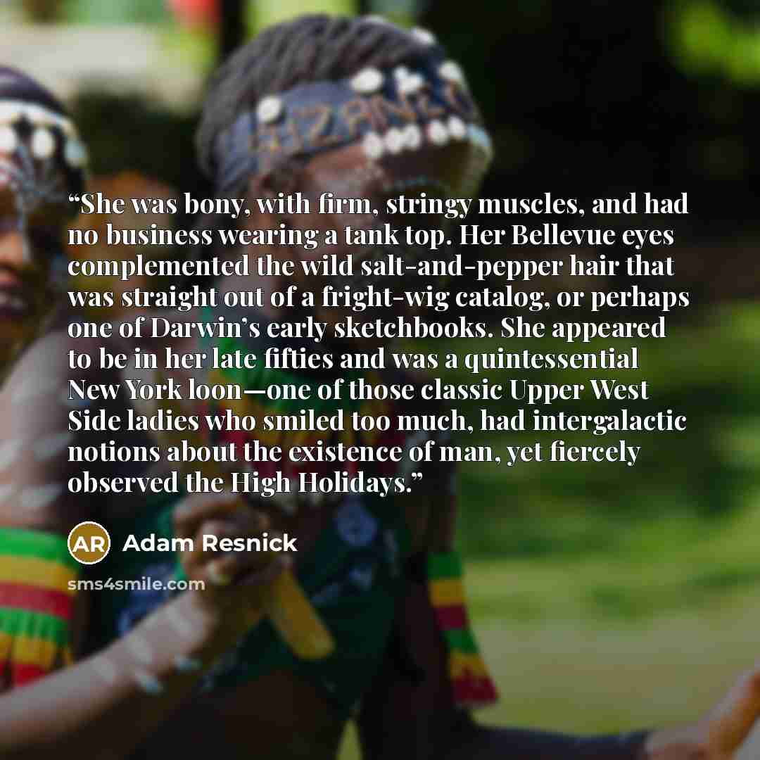 “She was bony, with firm, stringy muscles, and had no business wearing a tank top. Her Bellevue eyes complemented the wild salt-and-pepper hair that was straight out of a fright-wig catalog, or perhaps one of Darwin’s early sketchbooks. She appeared to be in her late fifties and was a…” quote by Adam Resnick