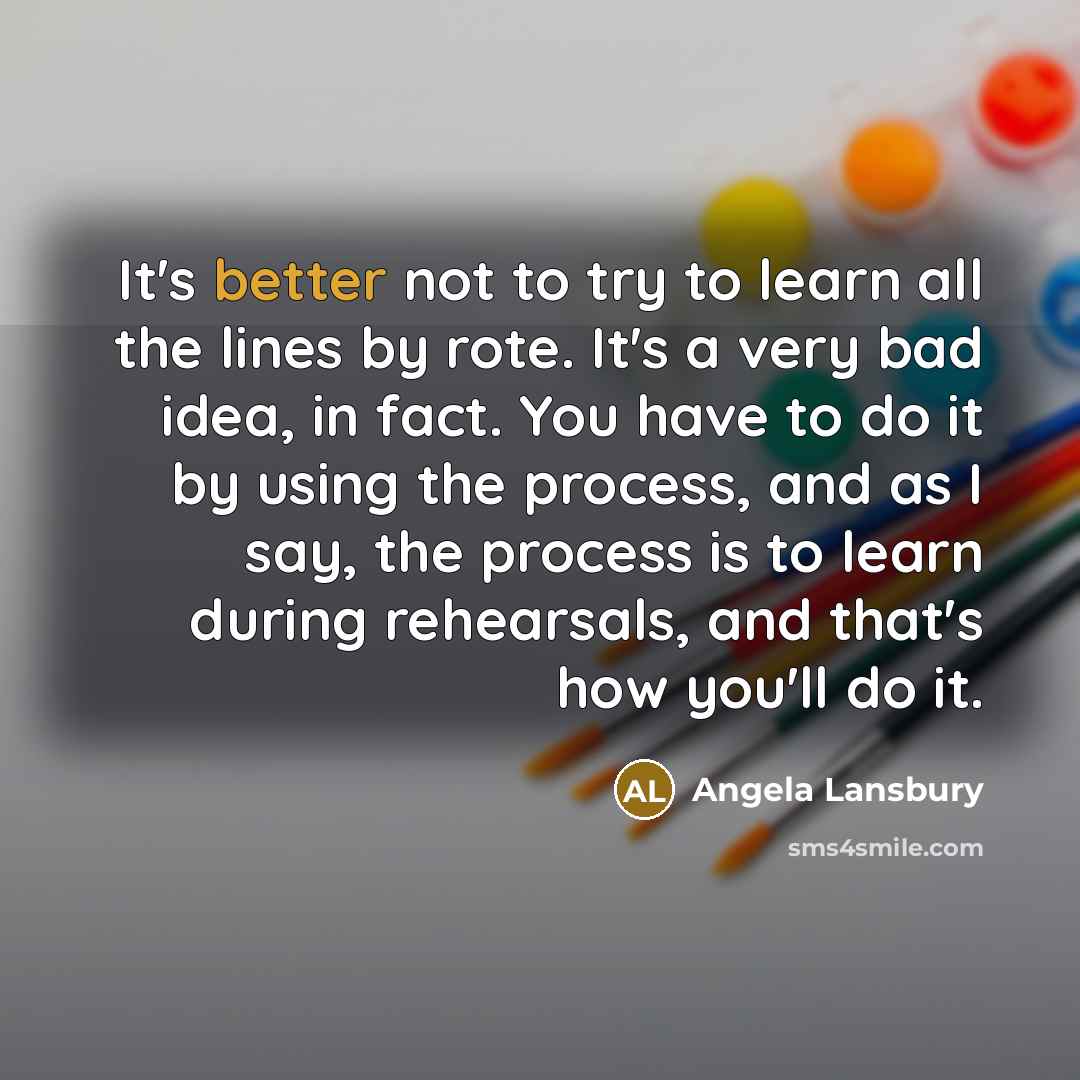 “It's better not to try to learn all the lines by rote. It's a very bad idea, in fact. You have to do it by using the process, and as I say, the process is to learn during rehearsals, and that's how you'll do it.” quote by Angela Lansbury