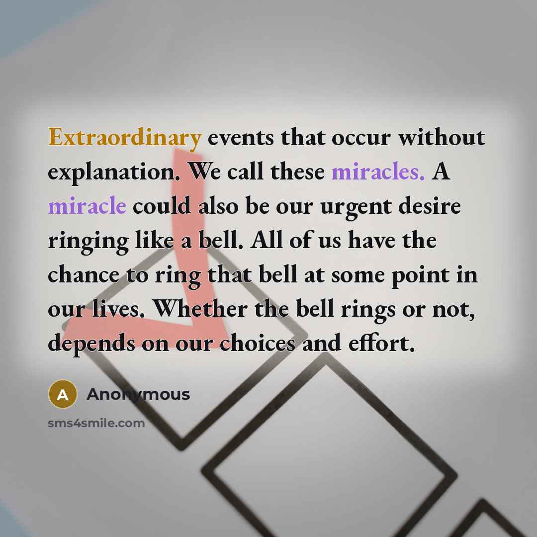 “Extraordinary events that occur without explanation. We call these miracles. A miracle could also be our urgent desire ringing like a bell. All of us have the chance to ring that bell at some point in our lives. Whether the bell rings or not, depends on our choices and effort.” quote by Anonymous