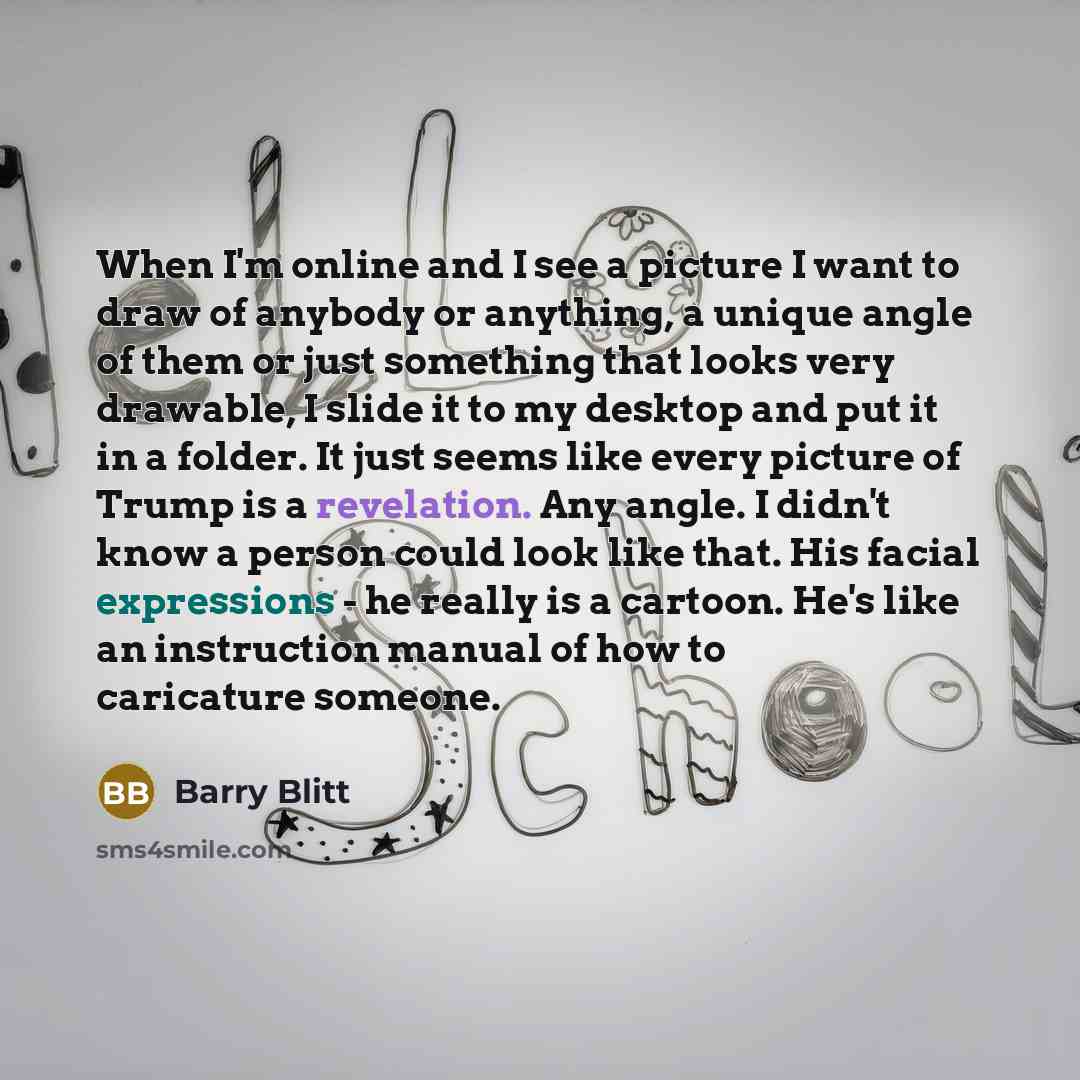 “When I'm online and I see a picture I want to draw of anybody or anything, a unique angle of them or just something that looks very drawable, I slide it to my desktop and put it in a folder. It just seems like every picture of Trump is a revelation. Any angle. I didn't know a person could look…” quote by Barry Blitt