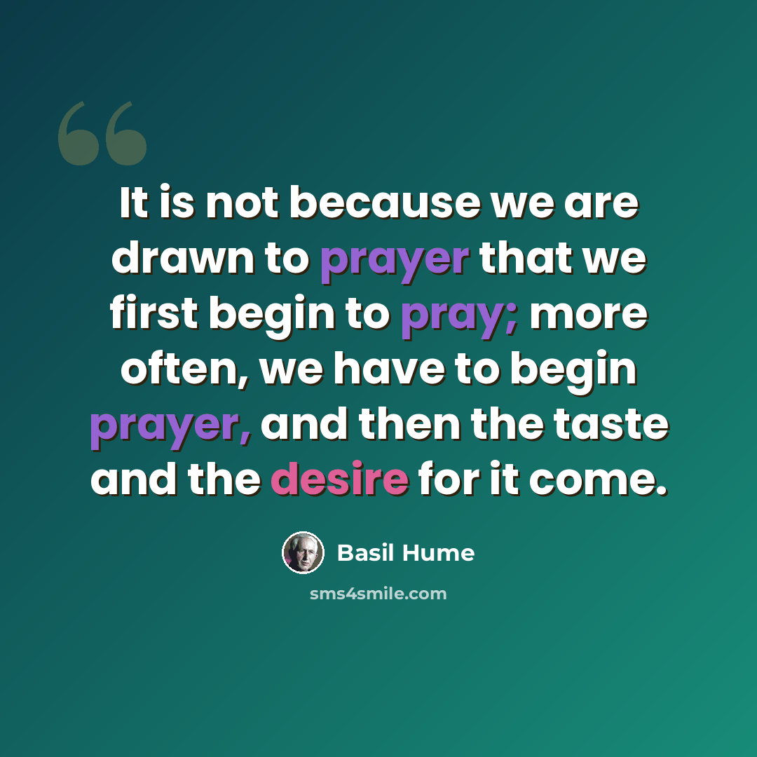 “It is not because we are drawn to prayer that we first begin to pray; more often, we have to begin prayer, and then the taste and the desire for it come.” quote by Basil Hume