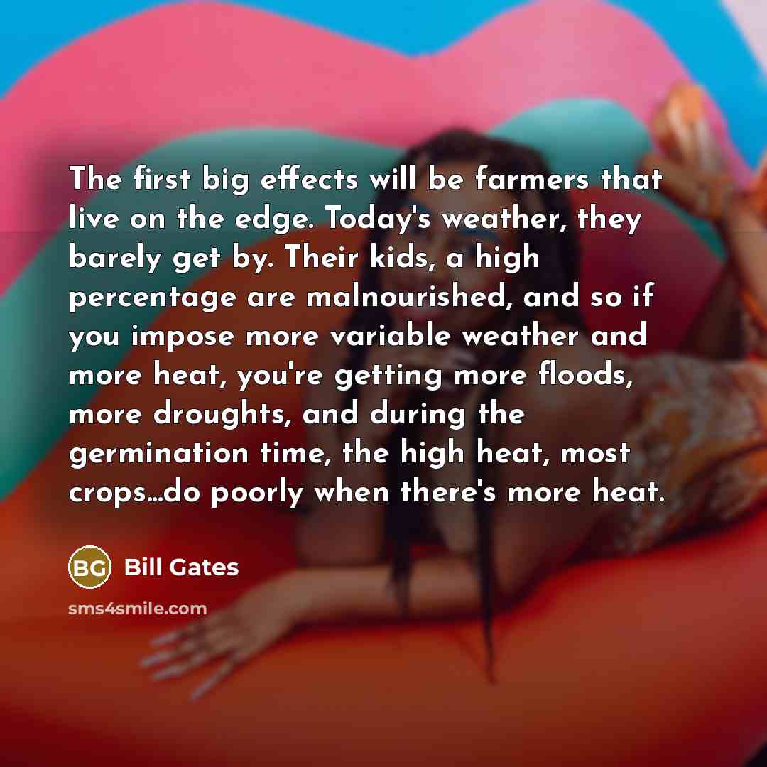 “The first big effects will be farmers that live on the edge. Today's weather, they barely get by. Their kids, a high percentage are malnourished, and so if you impose more variable weather and more heat, you're getting more floods, more droughts, and during the germination time, the high heat…” quote by Bill Gates