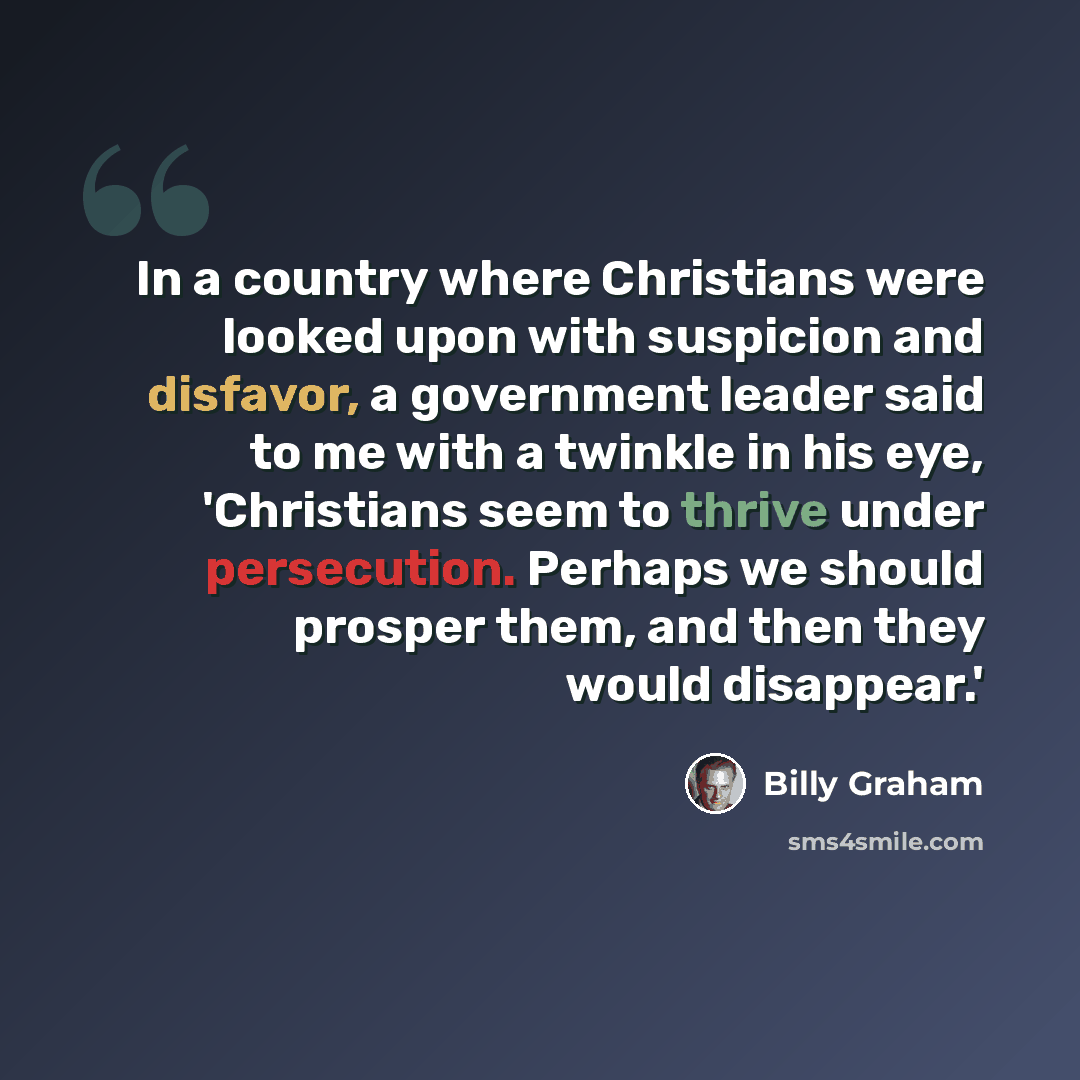 “In a country where Christians were looked upon with suspicion and disfavor, a government leader said to me with a twinkle in his eye, 'Christians seem to thrive under persecution. Perhaps we should prosper them, and then they would disappear.'” quote by Billy Graham