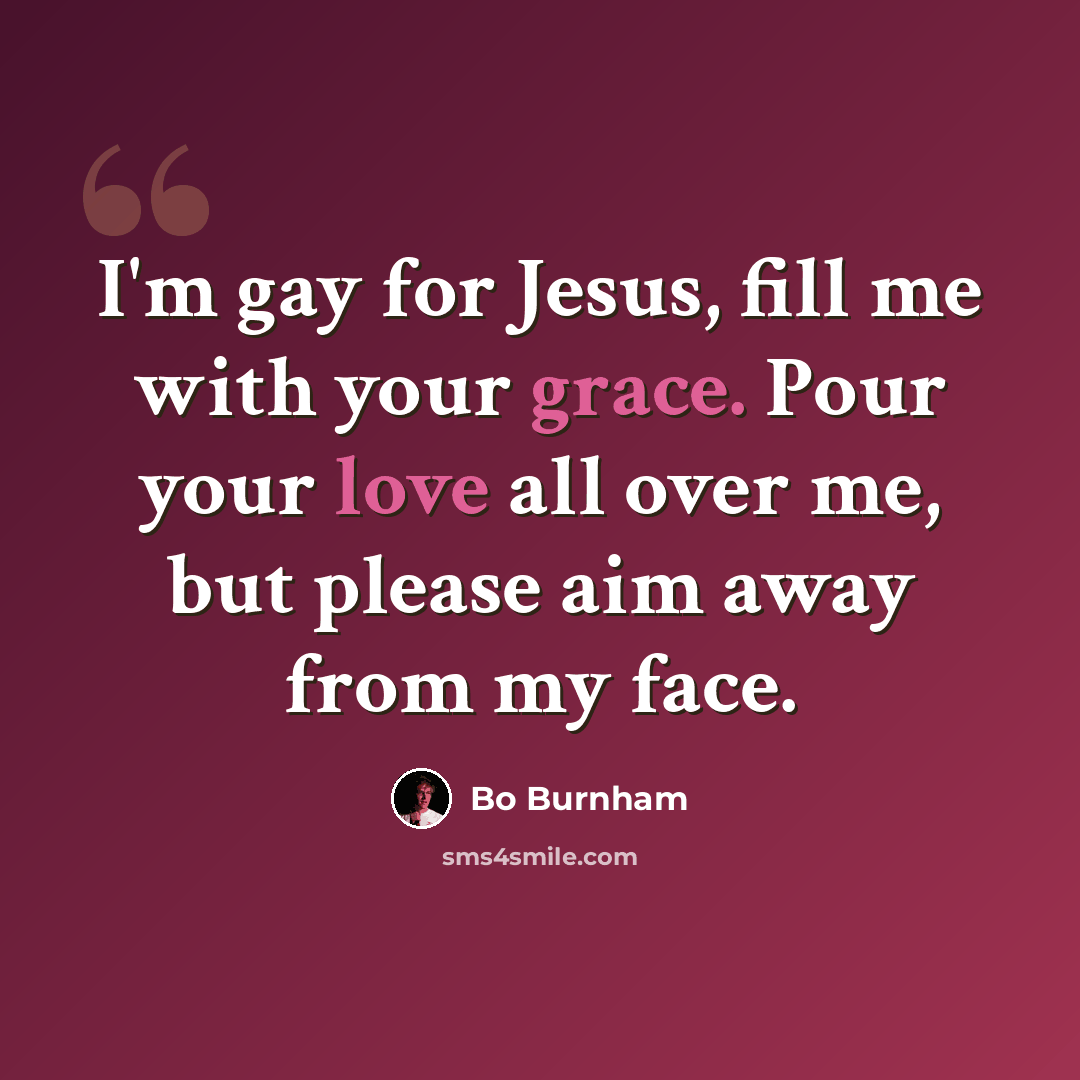 “I'm gay for Jesus, fill me with your grace. Pour your love all over me, but please aim away from my face.” quote by Bo Burnham