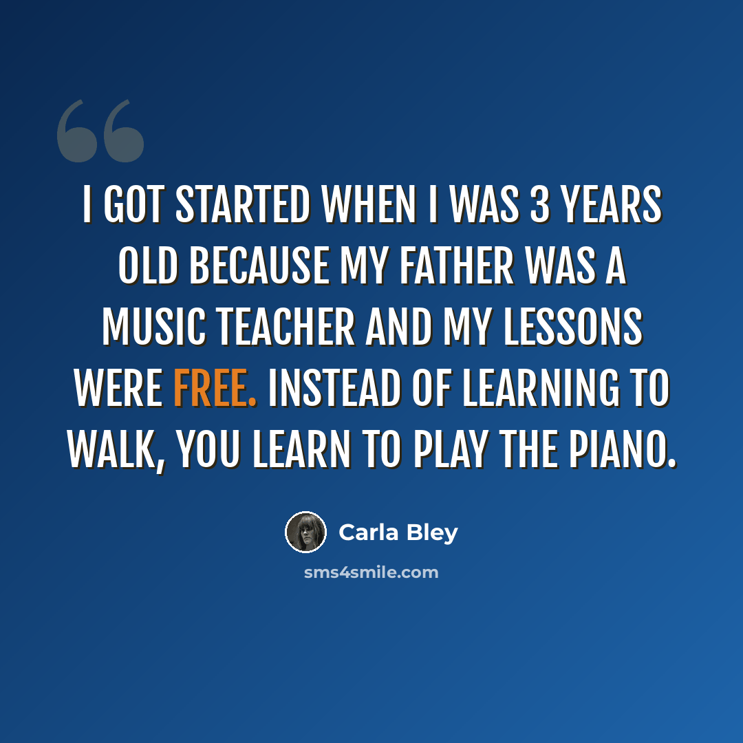 “I got started when I was 3 years old because my father was a music teacher and my lessons were free. Instead of learning to walk, you learn to play the piano.” quote by Carla Bley