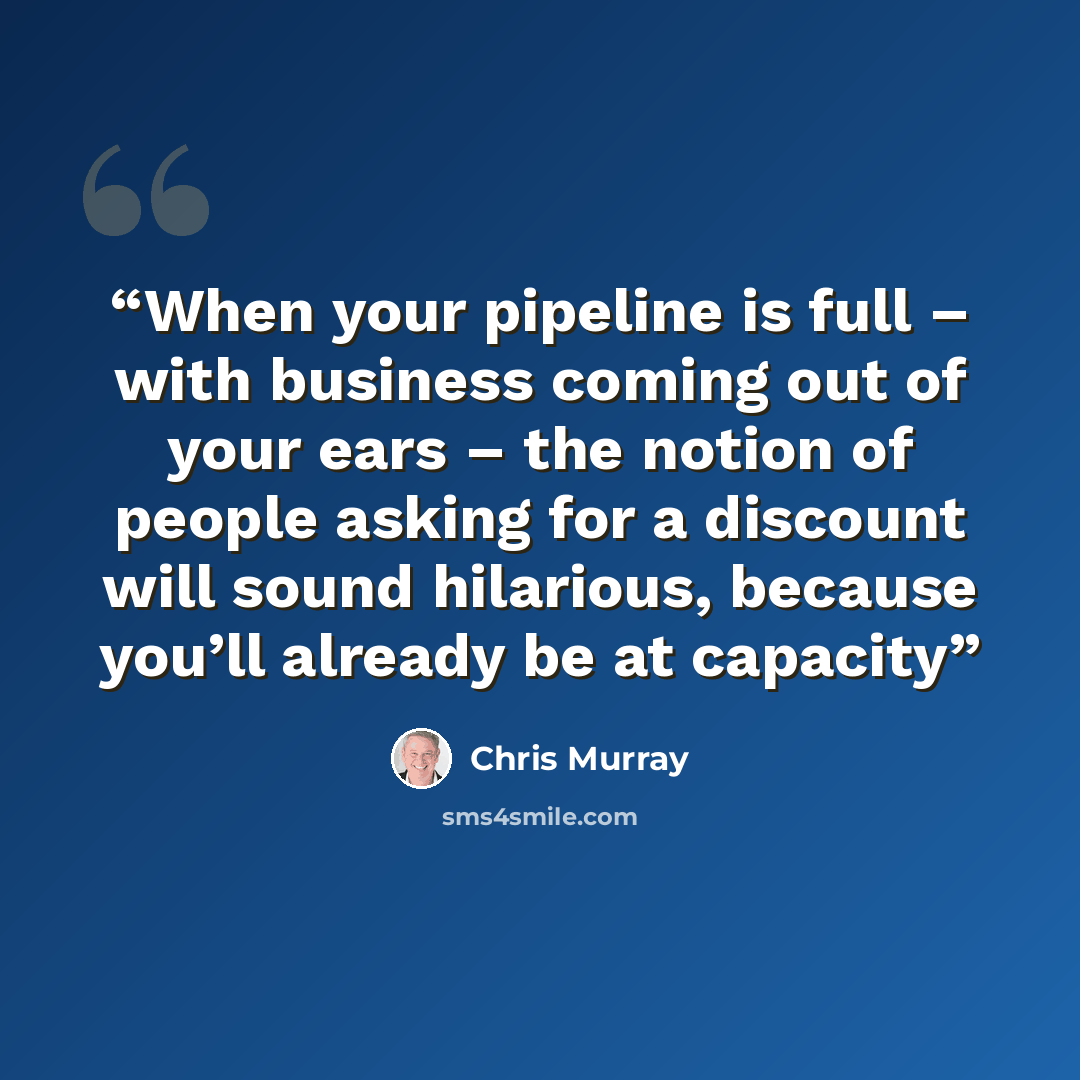 “When your pipeline is full – with business coming out of your ears – the notion of people asking for a discount will sound hilarious, because you’ll already be at capacity” quote by Chris Murray