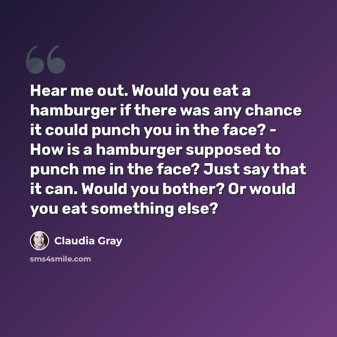 “Hear me out. Would you eat a hamburger if there was any chance it could punch you in the face? - How is a hamburger supposed to punch me in the face? Just say that it can. Would you bother? Or would you eat something else?” quote by Claudia Gray
