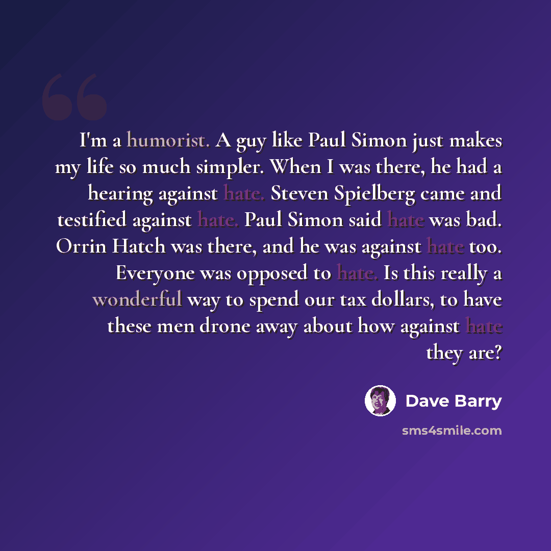 “I'm a humorist. A guy like Paul Simon just makes my life so much simpler. When I was there, he had a hearing against hate. Steven Spielberg came and testified against hate. Paul Simon said hate was bad. Orrin Hatch was there, and he was against hate too. Everyone was opposed to hate. Is this…” quote by Dave Barry