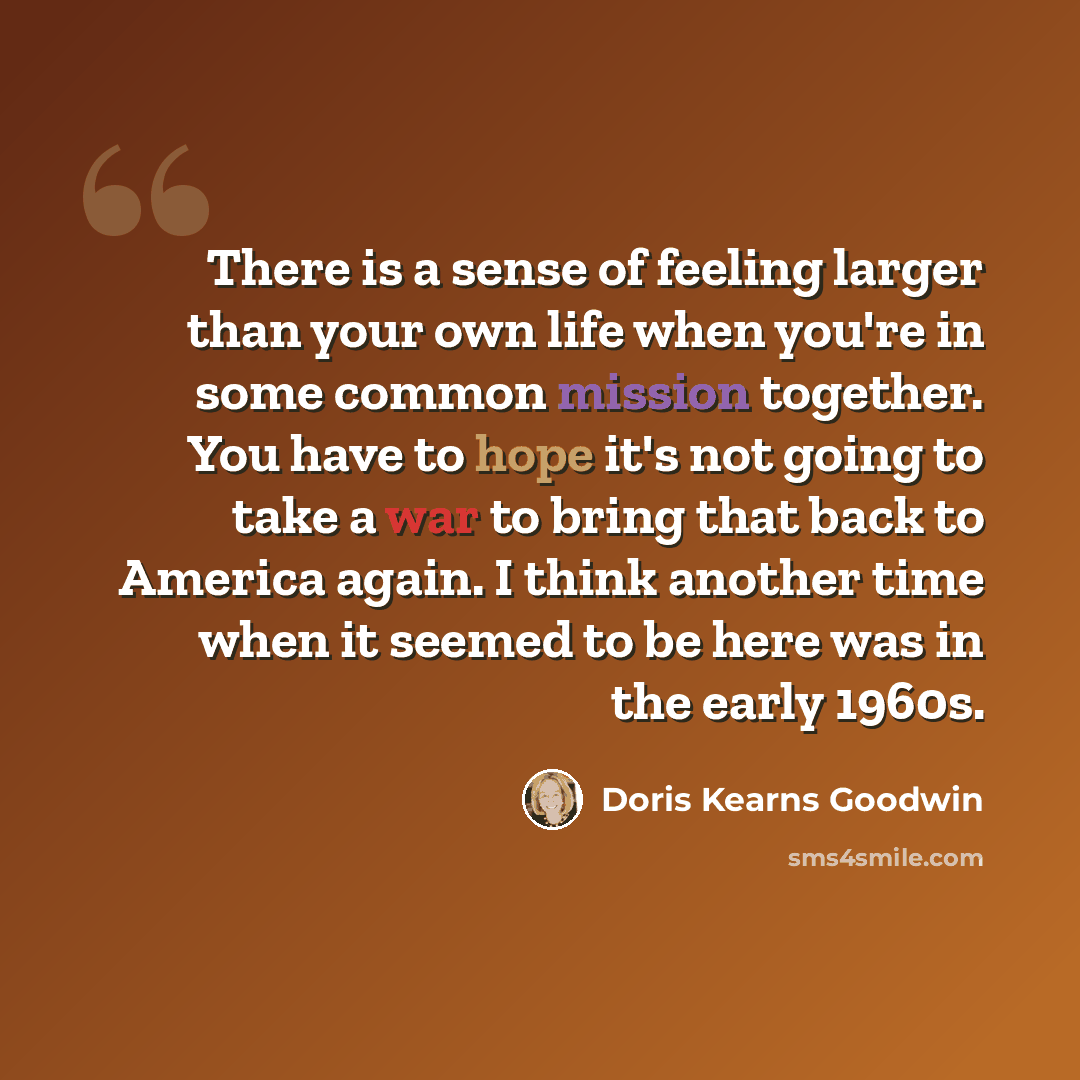 “There is a sense of feeling larger than your own life when you're in some common mission together. You have to hope it's not going to take a war to bring that back to America again. I think another time when it seemed to be here was in the early 1960s.” quote by Doris Kearns Goodwin
