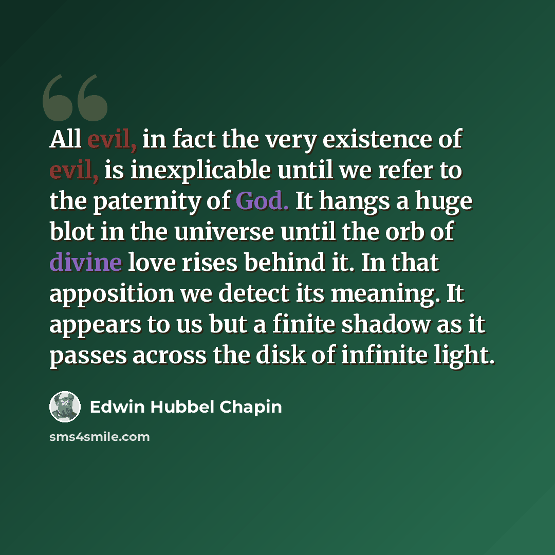 “All evil, in fact the very existence of evil, is inexplicable until we refer to the paternity of God. It hangs a huge blot in the universe until the orb of divine love rises behind it. In that apposition we detect its meaning. It appears to us but a finite shadow as it passes across the disk of…” quote by Edwin Hubbel Chapin