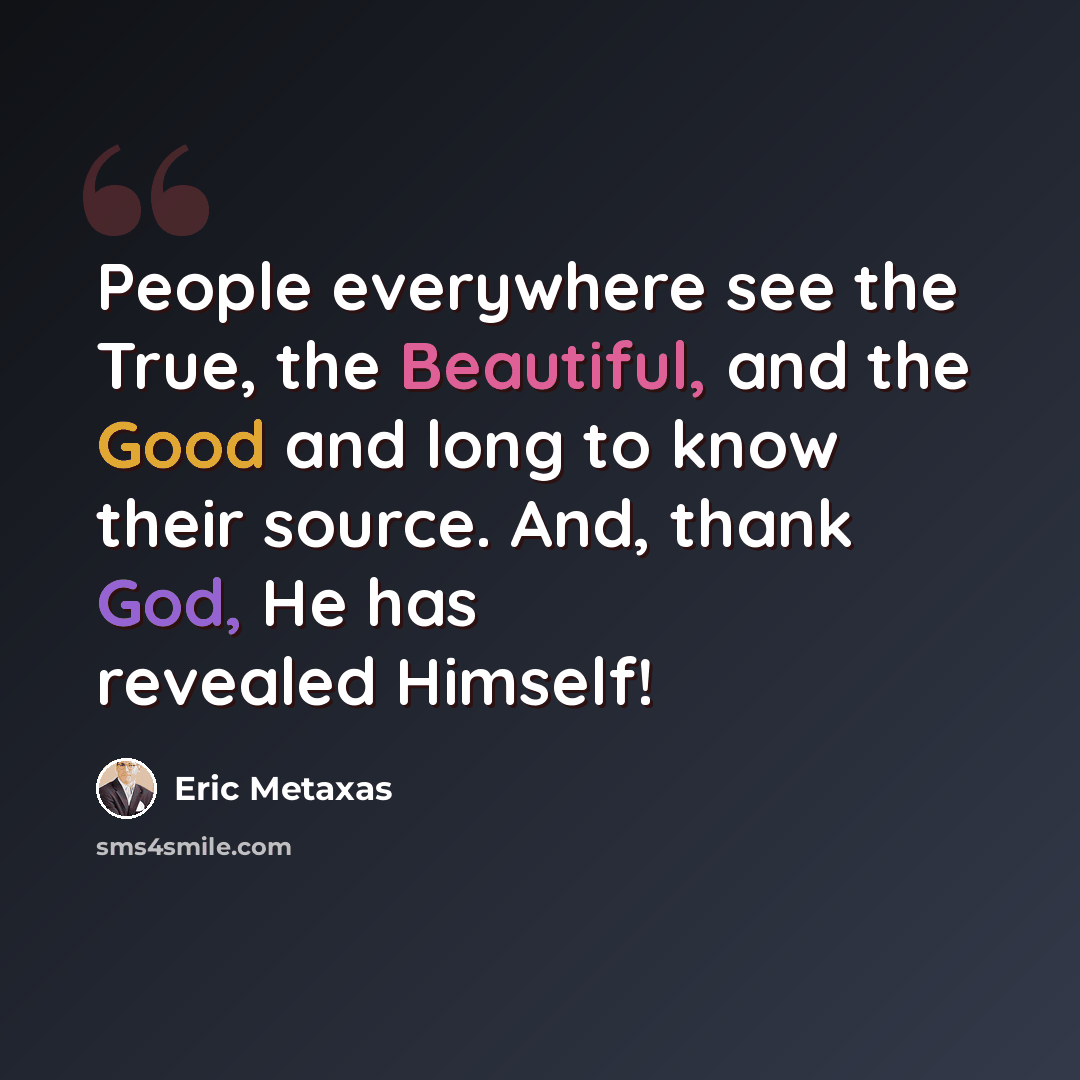 “People everywhere see the True, the Beautiful, and the Good and long to know their source. And, thank God, He has revealed Himself!” quote by Eric Metaxas