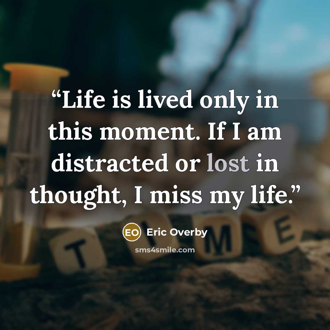 “Life is lived only in this moment. If I am distracted or lost in thought, I miss my life.” quote by Eric Overby