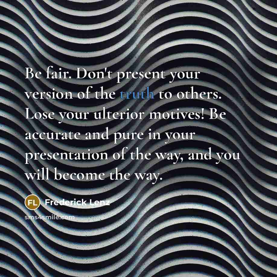 “Be fair. Don't present your version of the truth to others. Lose your ulterior motives! Be accurate and pure in your presentation of the way, and you will become the way.” quote by Frederick Lenz