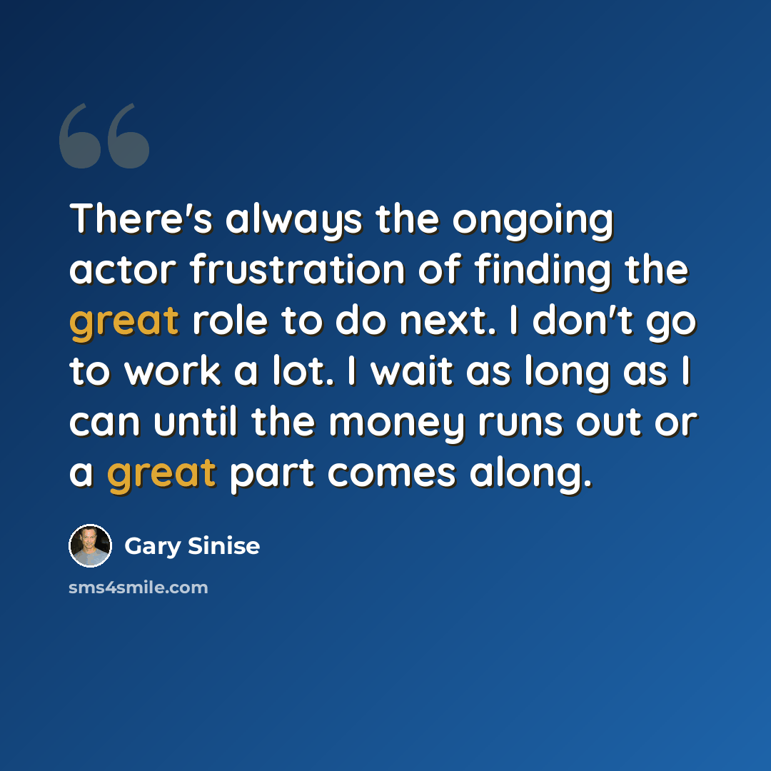 “There's always the ongoing actor frustration of finding the great role to do next. I don't go to work a lot. I wait as long as I can until the money runs out or a great part comes along.” quote by Gary Sinise