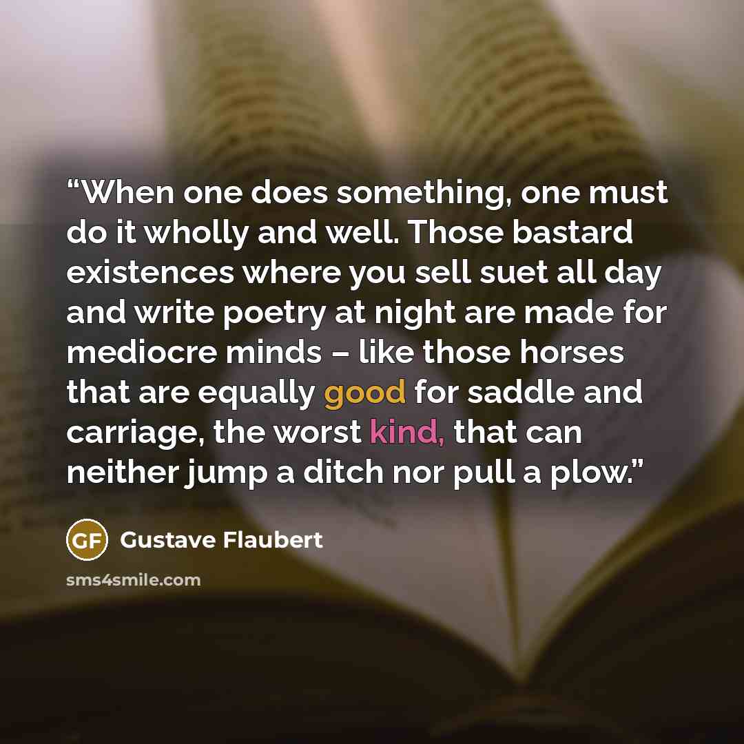 “When one does something, one must do it wholly and well. Those bastard existences where you sell suet all day and write poetry at night are made for mediocre minds – like those horses that are equally good for saddle and carriage, the worst kind, that can neither jump a ditch nor pull a plow.” quote by Gustave Flaubert
