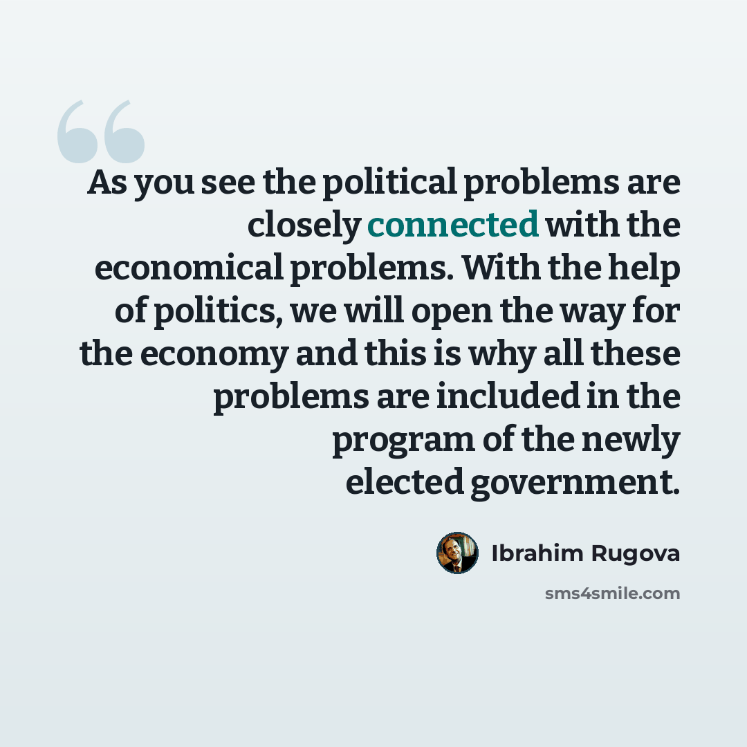 “As you see the political problems are closely connected with the economical problems. With the help of politics, we will open the way for the economy and this is why all these problems are included in the program of the newly elected government.” quote by Ibrahim Rugova