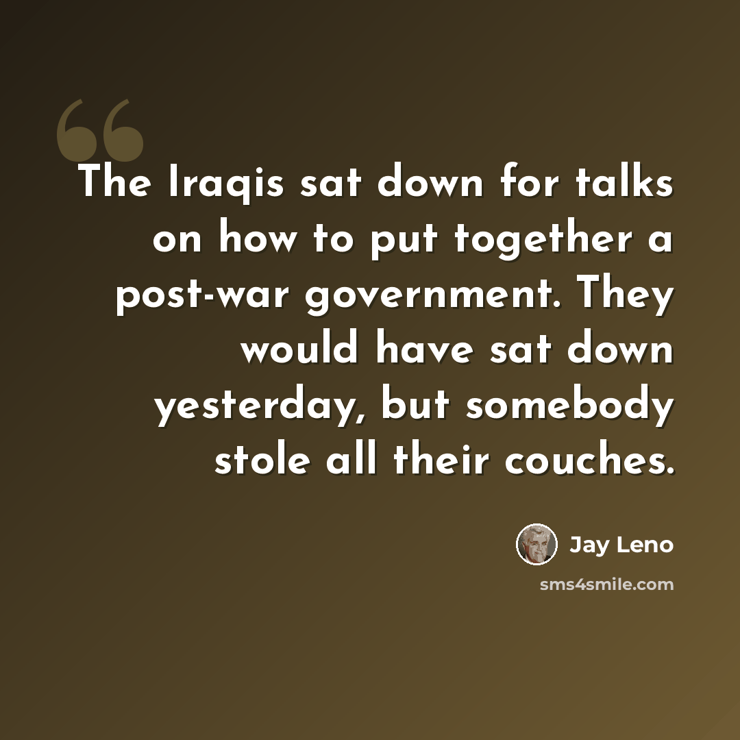 “The Iraqis sat down for talks on how to put together a post-war government. They would have sat down yesterday, but somebody stole all their couches.” quote by Jay Leno