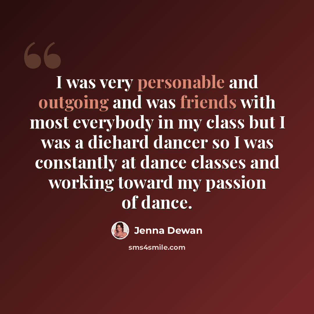 “I was very personable and outgoing and was friends with most everybody in my class but I was a diehard dancer so I was constantly at dance classes and working toward my passion of dance.” quote by Jenna Dewan