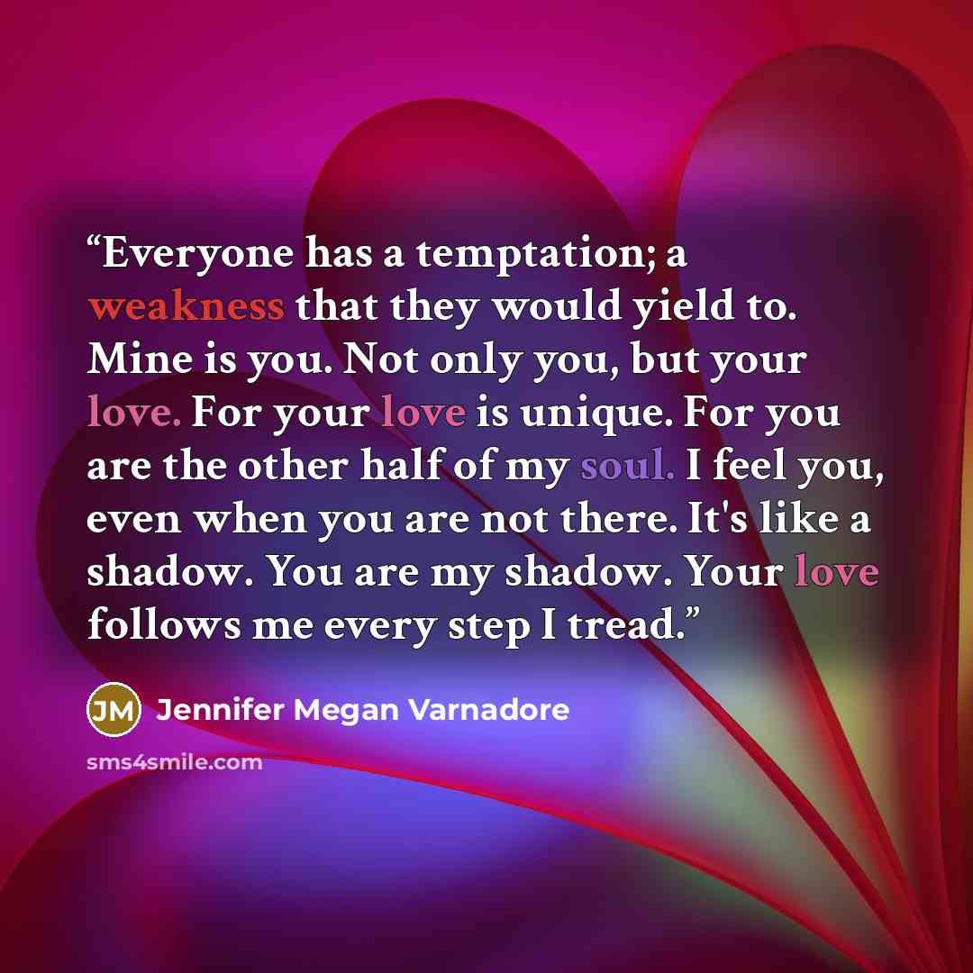 “Everyone has a temptation; a weakness that they would yield to. Mine is you. Not only you, but your love. For your love is unique. For you are the other half of my soul. I feel you, even when you are not there. It's like a shadow. You are my shadow. Your love follows me every step I tread.” quote by Jennifer Megan Varnadore