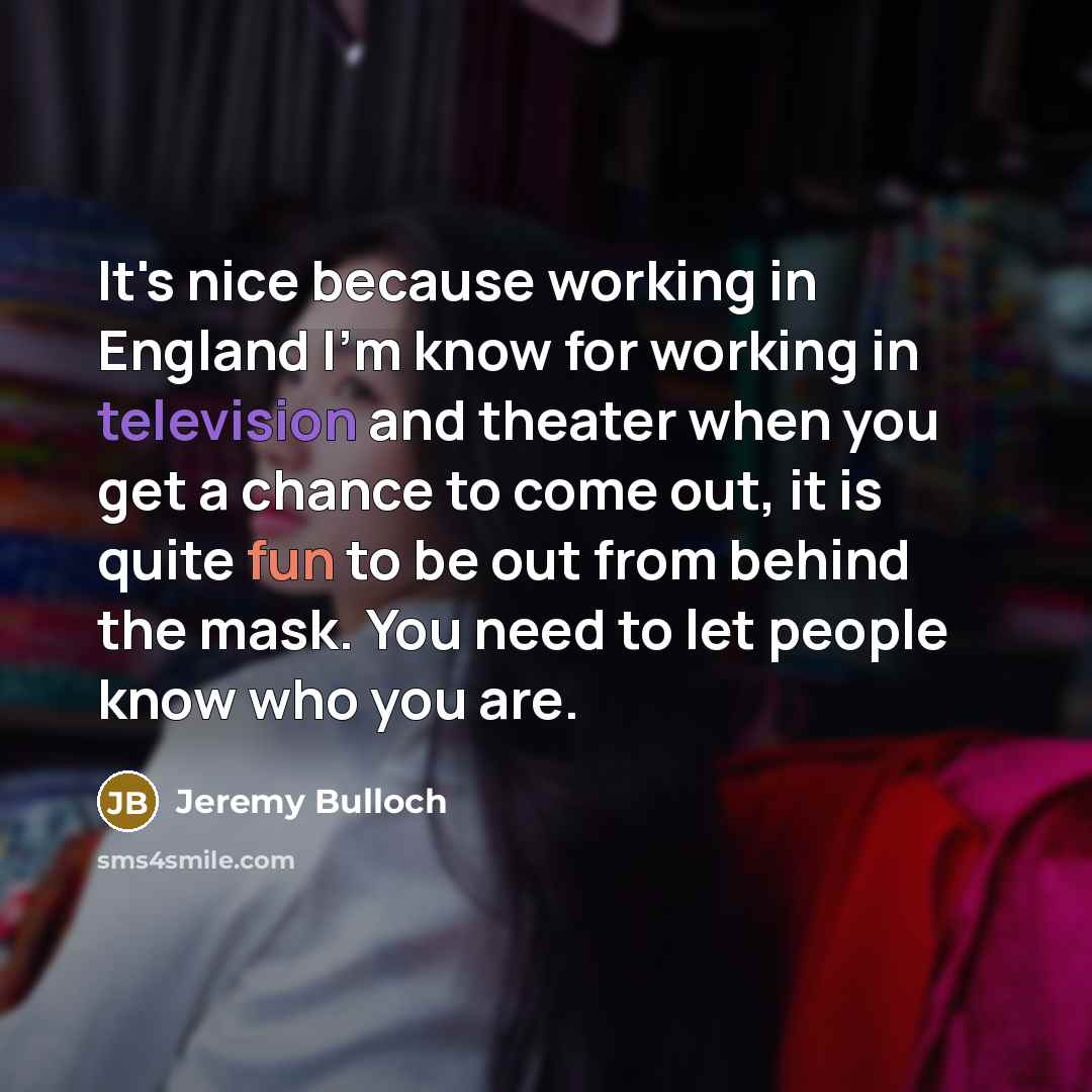 “It's nice because working in England I'm know for working in television and theater when you get a chance to come out, it is quite fun to be out from behind the mask. You need to let people know who you are.” quote by Jeremy Bulloch