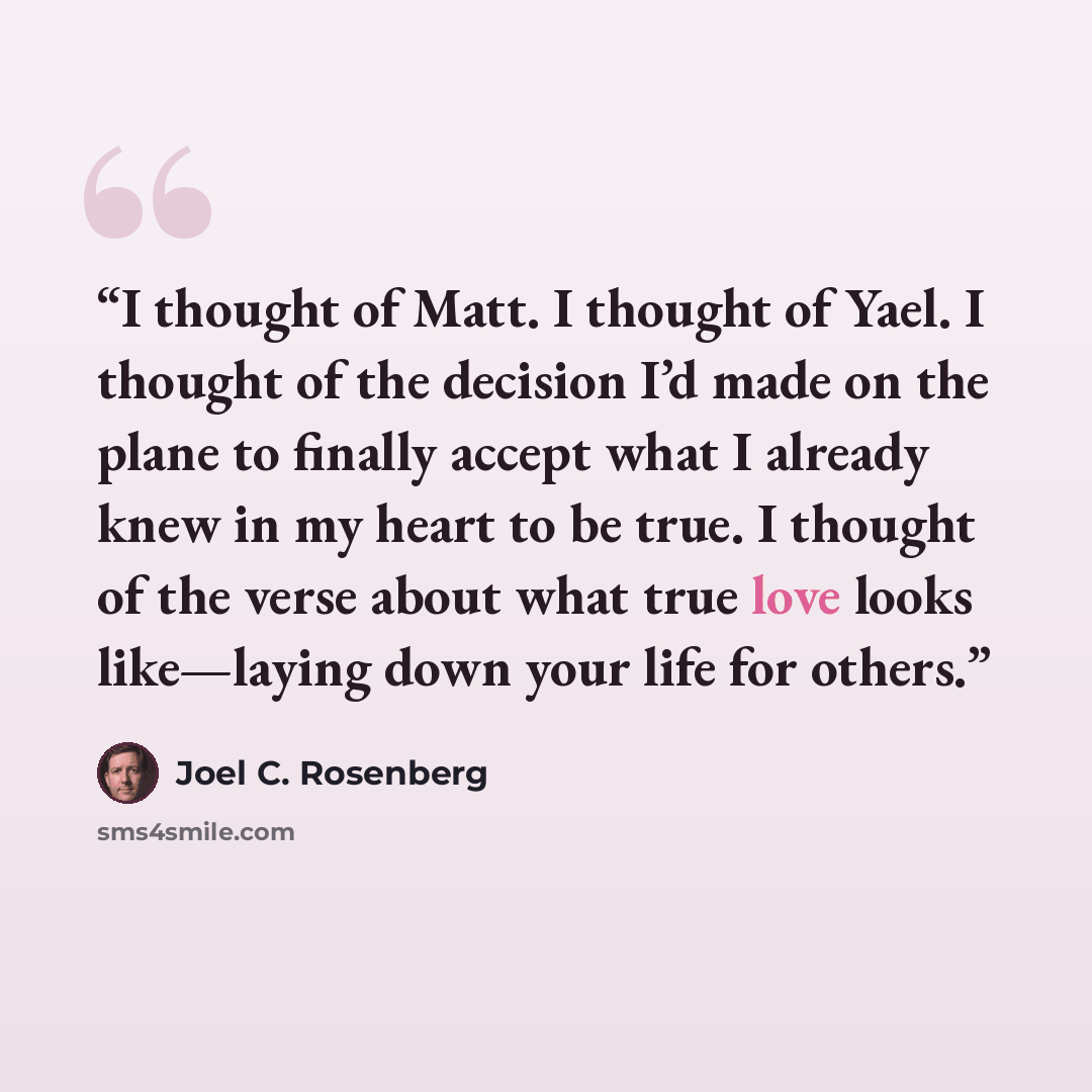 “I thought of Matt. I thought of Yael. I thought of the decision I’d made on the plane to finally accept what I already knew in my heart to be true. I thought of the verse about what true love looks like—laying down your life for others.” quote by Joel C. Rosenberg