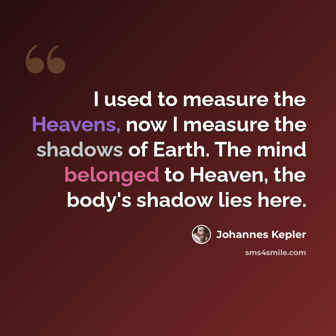 “I used to measure the Heavens, now I measure the shadows of Earth. The mind belonged to Heaven, the body's shadow lies here.” quote by Johannes Kepler