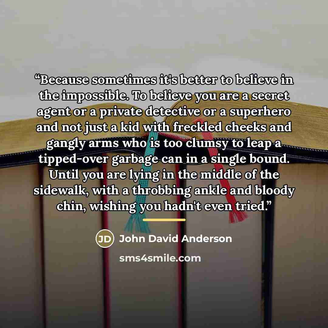 “Because sometimes it's better to believe in the impossible. To believe you are a secret agent or a private detective or a superhero and not just a kid with freckled cheeks and gangly arms who is too clumsy to leap a tipped-over garbage can in a single bound. Until you are lying in the middle of…” quote by John David Anderson