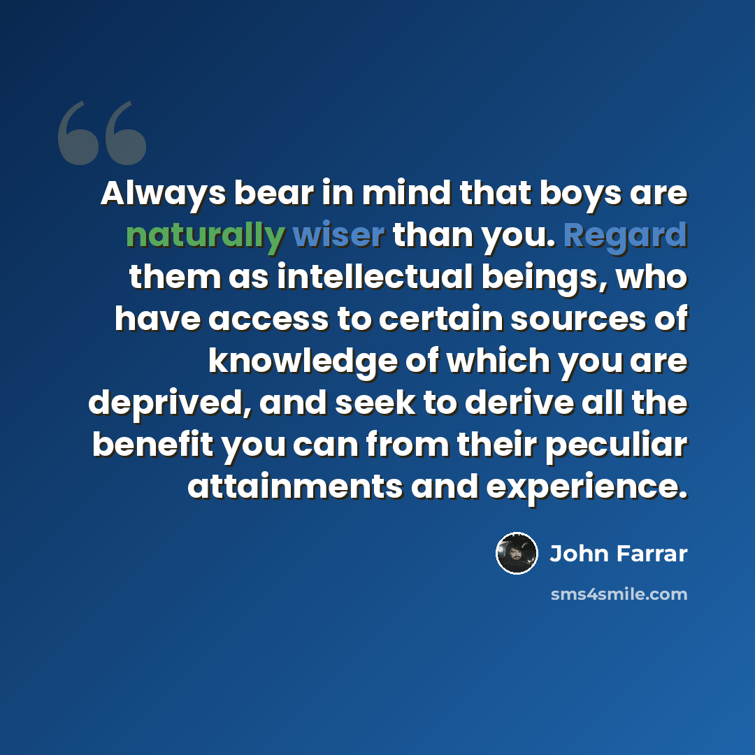 “Always bear in mind that boys are naturally wiser than you. Regard them as intellectual beings, who have access to certain sources of knowledge of which you are deprived, and seek to derive all the benefit you can from their peculiar attainments and experience.” quote by John Farrar