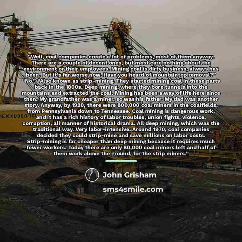 “Well, coal companies create a lot of problems, most of them anyway. There are a couple of decent ones, but most care nothing about the environment or their employees. Mining coal is dirty business, always has been. But it’s far worse now. Have you heard of mountaintop removal?” “No.” “Also known…” quote by John Grisham