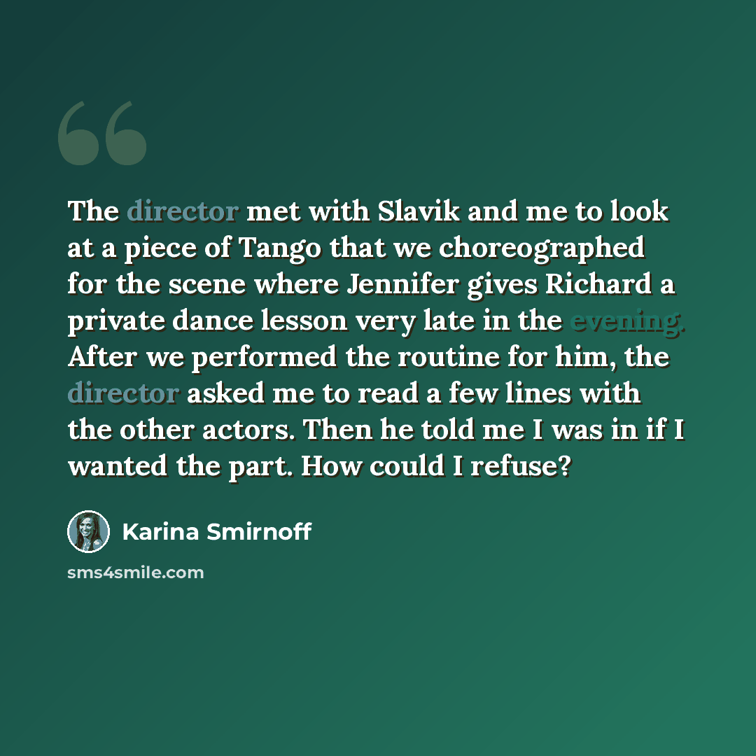“The director met with Slavik and me to look at a piece of Tango that we choreographed for the scene where Jennifer gives Richard a private dance lesson very late in the evening. After we performed the routine for him, the director asked me to read a few lines with the other actors. Then he told me…” quote by Karina Smirnoff