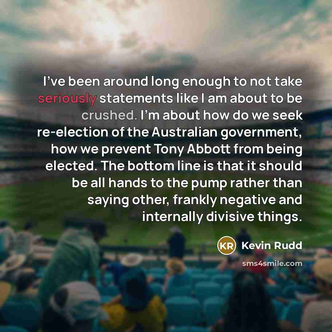 “I've been around long enough to not take seriously statements like I am about to be crushed. I'm about how do we seek re-election of the Australian government, how we prevent Tony Abbott from being elected. The bottom line is that it should be all hands to the pump rather than saying other…” quote by Kevin Rudd