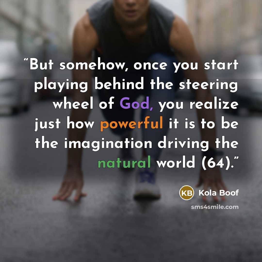 “But somehow, once you start playing behind the steering wheel of God, you realize just how powerful it is to be the imagination driving the natural world (64).” quote by Kola Boof