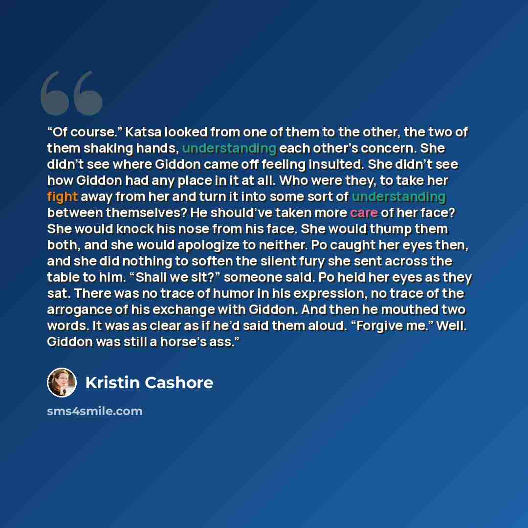 “Of course.” Katsa looked from one of them to the other, the two of them shaking hands, understanding each other’s concern. She didn’t see where Giddon came off feeling insulted. She didn’t see how Giddon had any place in it at all. Who were they, to take her fight away from her and turn it into…” quote by Kristin Cashore